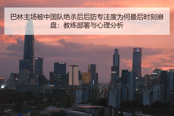 巴林主场被中国队绝杀后后防专注度为何最后时刻崩盘：教练部署与心理分析