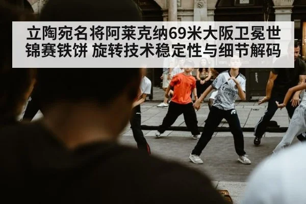 立陶宛名将阿莱克纳69米大阪卫冕世锦赛铁饼 旋转技术稳定性与细节解码