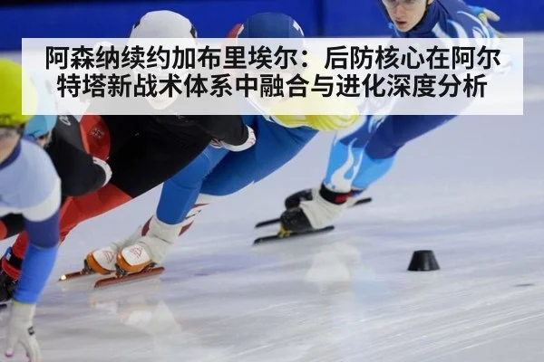 阿森纳续约加布里埃尔：后防核心在阿尔特塔新战术体系中融合与进化深度分析