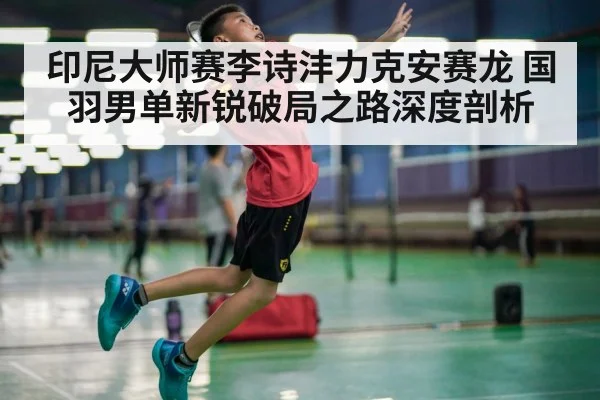 印尼大师赛李诗沣力克安赛龙 国羽男单新锐破局之路深度剖析